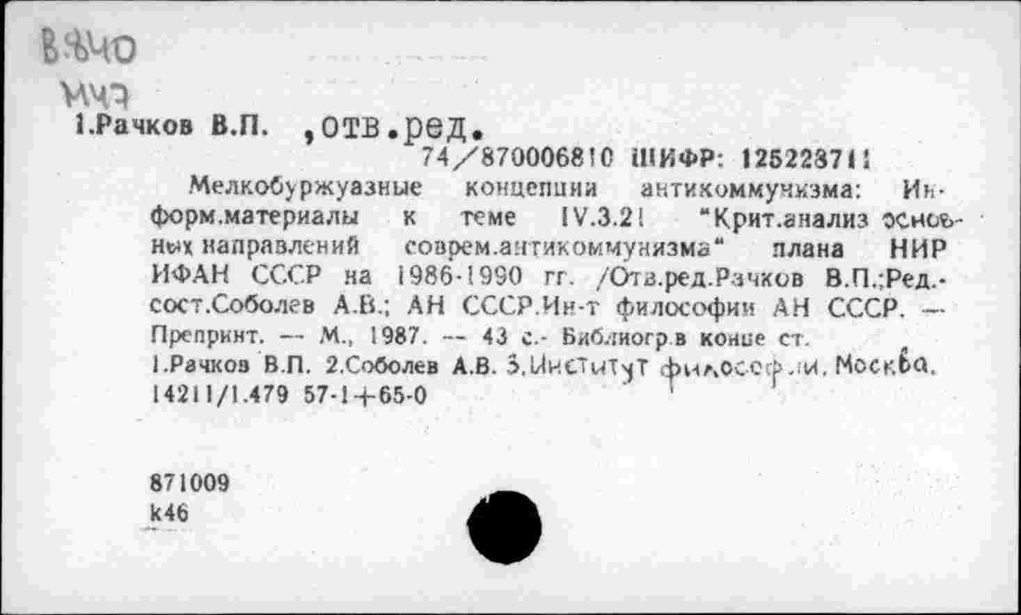 ﻿ИЧО
W
1.Рачков В.П. ,ОТВ.реД.
74/87000681С ШИФР: 125223711
Мелкобуржуазные концепции антикоммунизма: Ии-форм.материалы к теме IV.3.21 “Крит.анализ основных направлений соврем.антикоммунизма“ плана НИР ИФАН СССР на 1986-1930 гг. /Ота.ред.Рачков В.П.;Ред,-сост.Соболев А.В.; АН СССР.Ин-т философии АН СССР. — Препринт. — М., 1987. — 43 с.- Библиогрв конце ст.
1.Рачков В.П. 2.Соболев А.В. o.UhC'uTmT филОССфлИ. Москбй. 14211/1.479 57-1-4-65-0
871009
И46